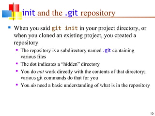 init and the .git repository
 When you said git init in your project directory, or
when you cloned an existing project, you created a
repository
 The repository is a subdirectory named .git containing
various files
 The dot indicates a “hidden” directory
 You do not work directly with the contents of that directory;
various git commands do that for you
 You do need a basic understanding of what is in the repository
10
 