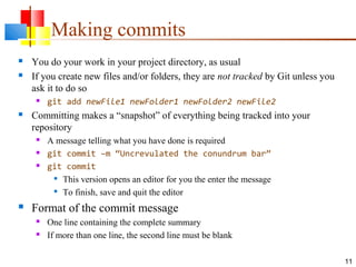Making commits
 You do your work in your project directory, as usual
 If you create new files and/or folders, they are not tracked by Git unless you
ask it to do so
 git add newFile1 newFolder1 newFolder2 newFile2
 Committing makes a “snapshot” of everything being tracked into your
repository
 A message telling what you have done is required
 git commit –m “Uncrevulated the conundrum bar”
 git commit

This version opens an editor for you the enter the message

To finish, save and quit the editor
 Format of the commit message
 One line containing the complete summary
 If more than one line, the second line must be blank
11
 