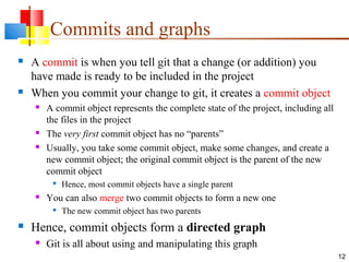 Commits and graphs
 A commit is when you tell git that a change (or addition) you
have made is ready to be included in the project
 When you commit your change to git, it creates a commit object
 A commit object represents the complete state of the project, including all
the files in the project
 The very first commit object has no “parents”
 Usually, you take some commit object, make some changes, and create a
new commit object; the original commit object is the parent of the new
commit object

Hence, most commit objects have a single parent
 You can also merge two commit objects to form a new one

The new commit object has two parents
 Hence, commit objects form a directed graph
 Git is all about using and manipulating this graph
12
 