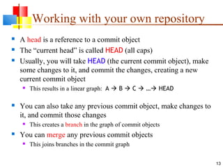 Working with your own repository
 A head is a reference to a commit object
 The “current head” is called HEAD (all caps)
 Usually, you will take HEAD (the current commit object), make
some changes to it, and commit the changes, creating a new
current commit object
 This results in a linear graph: A  B  C  … HEAD
 You can also take any previous commit object, make changes to
it, and commit those changes
 This creates a branch in the graph of commit objects
 You can merge any previous commit objects
 This joins branches in the commit graph
13
 