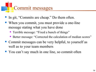Commit messages
 In git, “Commits are cheap.” Do them often.
 When you commit, you must provide a one-line
message stating what you have done
 Terrible message: “Fixed a bunch of things”
 Better message: “Corrected the calculation of median scores”
 Commit messages can be very helpful, to yourself as
well as to your team members
 You can’t say much in one line, so commit often
14
 