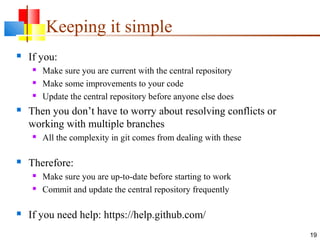 Keeping it simple
 If you:
 Make sure you are current with the central repository
 Make some improvements to your code
 Update the central repository before anyone else does
 Then you don’t have to worry about resolving conflicts or
working with multiple branches
 All the complexity in git comes from dealing with these
 Therefore:
 Make sure you are up-to-date before starting to work
 Commit and update the central repository frequently
 If you need help: https://help.github.com/
19
 