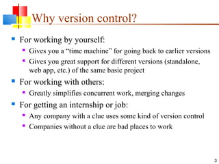 Why version control?
 For working by yourself:
 Gives you a “time machine” for going back to earlier versions
 Gives you great support for different versions (standalone,
web app, etc.) of the same basic project
 For working with others:
 Greatly simplifies concurrent work, merging changes
 For getting an internship or job:
 Any company with a clue uses some kind of version control
 Companies without a clue are bad places to work
3
 