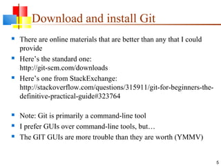 Download and install Git
 There are online materials that are better than any that I could
provide
 Here’s the standard one:
http://git-scm.com/downloads
 Here’s one from StackExchange:
http://stackoverflow.com/questions/315911/git-for-beginners-the-
definitive-practical-guide#323764
 Note: Git is primarily a command-line tool
 I prefer GUIs over command-line tools, but…
 The GIT GUIs are more trouble than they are worth (YMMV)
5
 