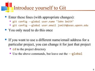 Introduce yourself to Git
 Enter these lines (with appropriate changes):
 git config --global user.name "John Smith"
 git config --global user.email jsmith@seas.upenn.edu
 You only need to do this once
 If you want to use a different name/email address for a
particular project, you can change it for just that project
 cd to the project directory
 Use the above commands, but leave out the --global
6
 