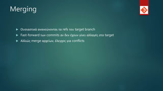Merging
 Ουσιαστικά ανανεώνονται τα refs του target branch
 Fast-forward των commits aν δεν έχουν γίνει αλλαγές στο target
 Αλλιώς merge αρχείων, έλεγχος για conflicts
 