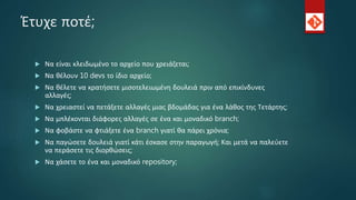 Έτυχε ποτέ;
 Να είναι κλειδωμένο το αρχείο που χρειάζεται;
 Να θέλουν 10 devs το ίδιο αρχείο;
 Να θέλετε να κρατήσετε μισοτελειωμένη δουλειά πριν από επικίνδυνες
αλλαγές;
 Να χρειαστεί να πετάξετε αλλαγές μιας βδομάδας για ένα λάθος της Τετάρτης;
 Να μπλέκονται διάφορες αλλαγές σε ένα και μοναδικό branch;
 Να φοβάστε να φτιάξετε ένα branch γιατί θα πάρει χρόνια;
 Να παγώσετε δουλειά γιατί κάτι έσκασε στην παραγωγή; Και μετά να παλεύετε
να περάσετε τις διορθώσεις;
 Να χάσετε το ένα και μοναδικό repository;
 