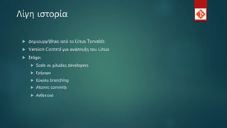 Λίγη ιστορία
 Δημιουργήθηκε από το Linus Torvalds
 Version Control για ανάπτυξη του Linux
 Στόχοι
 Scale σε χιλιάδες developers
 Γρήγορο
 Εύκολο branching
 Atomic commits
 Ανθεκτικό
 