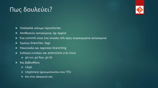 Πως δουλεύει?
 Πολλαπλά ισότιμα repositories
 Αποθηκεύει αντικείμενα, όχι αρχεία
 Ένα commit είναι ένα σύνολο refs προς συγκεκριμένα αντικείμενα
 Ομοίως branches, tags
 Πανεύκολο και ταχύτατο branching
 Συλλογή εντολών και extensions a la Linux
 git svn, git flow, git tfs
 Και βιβλιοθήκη
 Libgit
 Libgitsharp (χρησιμοποιείται στον TFS)
 Και στην εφαρμογή σας
 