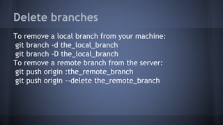 Delete branches
To remove a local branch from your machine:
git branch -d the_local_branch
git branch -D the_local_branch
To remove a remote branch from the server:
git push origin :the_remote_branch
git push origin --delete the_remote_branch
 