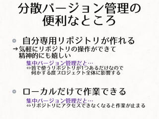 分散バージョン管理の
便利なところ
自分専用リポジトリが作れる
&rarr;気軽にリポジトリの操作ができて
精神的にも嬉しい
集中バージョン管理だと&hellip;
&hArr;皆で使うリポジトリが1つあるだけなので
何かする度プロジェクト全体に影響する
ローカルだけで作業できる
集中バージョン管理だと&hellip;
&hArr;リポジトリにアクセスできなくなると作業が止まる
 