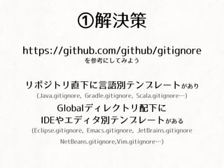 ①解決策
https://github.com/github/gitignore
を参考にしてみよう
リポジトリ直下に言語別テンプレートがあり
(Java.gitignore, Gradle.gitignore, Scala.gitignore&hellip;)
Globalディレクトリ配下に
IDEやエディタ別テンプレートがある
(Eclipse.gitignore, Emacs.gitignore, JetBrains.gitignore
NetBeans.gitignore,Vim.gitignore&hellip;)
 