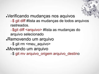 Verificando mudanças nos aquivos
–$ git diff #lista as mudanças de todos arquivos
rastreados.
–$git diff <arquivo> #lista as mudanças do
arquivo selecionado
Removendo um arquivo
–$ git rm <meu_aquivo>
Movendo um arquivo
–$ git mv arquivo_origem arquivo_destino
 