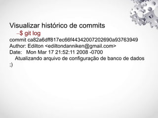 Visualizar histórico de commits
–$ git log
commit ca82a6dff817ec66f44342007202690a93763949
Author: Edilton <ediltondanniken@gmail.com>
Date: Mon Mar 17 21:52:11 2008 -0700
Atualizando arquivo de configuração de banco de dados
;)
 