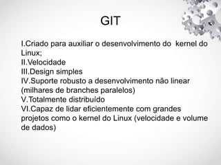 GIT
I.Criado para auxiliar o desenvolvimento do kernel do
Linux;
II.Velocidade
III.Design simples
IV.Suporte robusto a desenvolvimento não linear
(milhares de branches paralelos)
V.Totalmente distribuído
VI.Capaz de lidar eficientemente com grandes
projetos como o kernel do Linux (velocidade e volume
de dados)
 