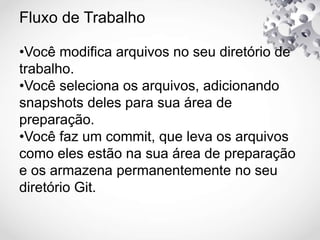 Fluxo de Trabalho
•Você modifica arquivos no seu diretório de
trabalho.
•Você seleciona os arquivos, adicionando
snapshots deles para sua área de
preparação.
•Você faz um commit, que leva os arquivos
como eles estão na sua área de preparação
e os armazena permanentemente no seu
diretório Git.
 