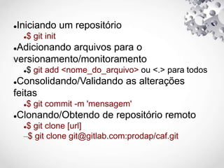 Iniciando um repositório
$ git init
Adicionando arquivos para o
versionamento/monitoramento
$ git add <nome_do_arquivo> ou <.> para todos
Consolidando/Validando as alterações
feitas
$ git commit -m 'mensagem'
Clonando/Obtendo de repositório remoto
$ git clone [url]
–$ git clone git@gitlab.com:prodap/caf.git
 