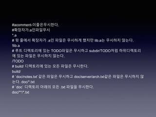 #acomment-이줄은무시한다.
#확장자가.a인파일무시
*.a
# 윗 줄에서 확장자가 .a인 파일은 무시하게 했지만 lib.a는 무시하지 않는다.
!lib.a
# 루트 디렉토리에 있는 TODO파일은 무시하고 subdir/TODO처럼 하위디렉토리
에 있는 파일은 무시하지 않는다.
/TODO
# build/ 디렉토리에 있는 모든 파일은 무시한다.
build/
# `doc/notes.txt`같은 파일은 무시하고 doc/server/arch.txt같은 파일은 무시하지 않
는다. doc/*.txt
# `doc` 디렉토리 아래의 모든 .txt 파일을 무시한다.
doc/**/*.txt
 