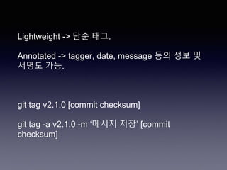 Lightweight -> 단순 태그.
Annotated -> tagger, date, message 등의 정보 및
서명도 가능.
git tag v2.1.0 [commit checksum]
git tag -a v2.1.0 -m ‘메시지 저장’ [commit
checksum]
 