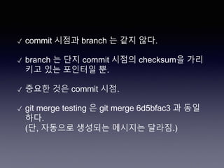 ✓ commit 시점과 branch 는 같지 않다.
✓ branch 는 단지 commit 시점의 checksum을 가리
키고 있는 포인터일 뿐.
✓ 중요한 것은 commit 시점.
✓ git merge testing 은 git merge 6d5bfac3 과 동일
하다.
(단, 자동으로 생성되는 메시지는 달라짐.)
 