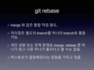 git rebase
✓ merge 와 같은 통합 작업 용도.
✓ 차이점은 별도의 branch를 하나의 branch로 통합
가능.
✓ 개인 성향 또는 정책 문제로 merge, rebase 중 하
나가 맞고 다른 하나가 틀리다고 볼 수는 없음.
✓ 히스토리가 깔끔해진다는 장점을 가지고 있음.
 