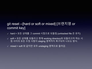 git reset --[hard or soft or mixed] [브랜치명 or
commit key]
✓ hard > 모든 상태를 그 commit 시점으로 되돌림.(untracked file 은 유지)
✓ soft > 모든 상태를 되돌리고 현재 working directory와 되돌리고자 하는 시
점 사이의 모든 수정 사항이 staging 영역까지 복구되어 나오는 방식.
✓ mixed > soft 와 같지만 모두 unstaging 영역으로 들어감.
 