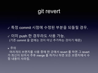 git revert
✓ 특정 commit 시점에 수정된 부분을 되돌릴 경우.
✓ 이미 push 한 경우라도 사용 가능.
(기존 commit 을 없애는 것이 아닌 추가하는 것이기 때문)
๏ 주의
여러개의 브랜치를 사용 중에 한 곳에서 revert 를 하면 그 revert
가 최신이 되어서 추후 merge 를 하거나 하면 모든 브랜치에서 수
정 내용이 사라짐.
 