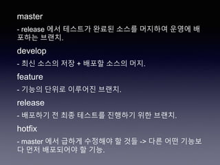 master
- release 에서 테스트가 완료된 소스를 머지하여 운영에 배
포하는 브랜치.
develop
- 최신 소스의 저장 + 배포할 소스의 머지.
feature
- 기능의 단위로 이루어진 브랜치.
release
- 배포하기 전 최종 테스트를 진행하기 위한 브랜치.
hotfix
- master 에서 급하게 수정해야 할 것들 -> 다른 어떤 기능보
다 먼저 배포되어야 할 기능.
 