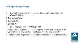 Adding (staging) changes
 – Change Directory into the repository & issue a git status, then add
new/modified files
 $ cd path/to/repo
 $ git add (file)
 $gitadd–A
 – @see http://git-scm.com/docs/git-add
 "This command updates the index using the current content found in the
working tree, to prepare the content staged for the next commit."
 In other words, stage your added, modified or deleted files for committing.
 