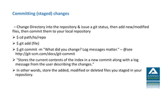 Committing (staged) changes
– Change Directory into the repository & issue a git status, then add new/modified
files, then commit them to your local repository
 $ cd path/to/repo
 $ git add (file)
 $ git commit -m "What did you change? Log messages matter." – @see
http://git-scm.com/docs/git-commit
 "Stores the current contents of the index in a new commit along with a log
message from the user describing the changes."
 In other words, store the added, modified or deleted files you staged in your
repository.
 