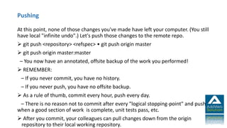 Pushing
At this point, none of those changes you've made have left your computer. (You still
have local "infinite undo".) Let's push those changes to the remote repo.
 git push <repository> <refspec> • git push origin master
 git push origin master:master
– You now have an annotated, offsite backup of the work you performed!
 REMEMBER:
– If you never commit, you have no history.
– If you never push, you have no offsite backup.
 As a rule of thumb, commit every hour, push every day.
– There is no reason not to commit after every "logical stopping-point" and push
when a good section of work is complete, unit tests pass, etc.
 After you commit, your colleagues can pull changes down from the origin
repository to their local working repository.
 