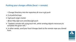 Pushing your changes offsite (local -> remote)
– Change Directory into the repository & issue a git push
 $ cd path/to/repo
 $ git push origin master
– @see http://git-scm.com/docs/git-push
 "Updates remote refs using local refs, while sending objects necessary to
complete the given refs."
 In other words, send your local changes back to the remote repo you cloned
from.
 