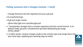 Pulling someone else's changes (remote -> local)
– Change Directory into the repository & issue a git pull
$ cd path/to/repo
$ git pull origin master
– @see http://git-scm.com/docs/git-pull
 "Incorporates changes from a remote repository into the current branch. In its
default mode, git pull is shorthand for git fetch followed by git merge
FETCH_HEAD."
 In other words, retrieve changes made to the remote repo and merge them into
your local repo, updating your working copy to match.
 