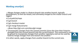 Working smart(er)
– Merge changes made in a feature branch into another branch, typically
development, to then be tested, and ultimately merged to the master branch and
tagged.
$ cd path/to/repo
$ git branch
$ git checkout master
$ git merge featurename
– @see http://git-scm.com/docs/git-merge
"Incorporates changes from the named commits (since the time their histories
diverged from the current branch) into the current branch. This command is used
by git pull to incorporate changes from another repository and can be used by
hand to merge changes from one branch into another."
In other words, apply changes from another branch to the current one.
 