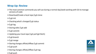 Wrap Up: Review
The most common commands you will use during a normal day/week working with Git to manage
versions of code:
Download/Create a local repo $ git clone
$ git init
Checking what's changed $ git status
$ git log
Storing edits $ git add
$ git commit
Updating your local repo $ git pull (git fetch)
$ git branch
$ git merge
Storing changes offsite/offbox $ git commit
$ git push
Storing changes offsite/offbox $ git tag
$ git push
 