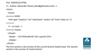 FILE: LIB/HELLO.HTML
<!-- Author: Alexander Shvets (alex@githowto.com) -->
<html>
<head>
<<<<<<< HEAD
<link type="text/css" rel="stylesheet" media="all" href="style.css" />
=======
<!-- no style -->
>>>>>>> master
</head>
<body> <h1>Hello,World! Life is great!</h1>
</body>
</html>
The first section is the version of the current branch (style) head. The second
section is the version of master branch.
 