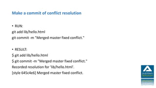 Make a commit of conflict resolution
• RUN:
git add lib/hello.html
git commit -m "Merged master fixed conflict."
• RESULT:
$ git add lib/hello.html
$ git commit -m "Merged master fixed conflict."
Recorded resolution for 'lib/hello.html'.
[style 645c4e6] Merged master fixed conflict.
 