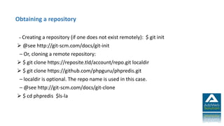 – Creating a repository (if one does not exist remotely): $ git init
 @see http://git-scm.com/docs/git-init
– Or, cloning a remote repository:
 $ git clone https://reposite.tld/account/repo.git localdir
 $ git clone https://github.com/phpguru/phpredis.git
– localdir is optional. The repo name is used in this case.
– @see http://git-scm.com/docs/git-clone
 $ cd phpredis $ls-la
Obtaining a repository
 