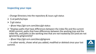 Inspecting your repo
– Change Directory into the repository & issue a git status
 $ cd path/to/repo
 $ git status
– @see http://git-scm.com/docs/git-status
 "Displays paths that have differences between the index file and the current
HEAD commit, paths that have differences between the working tree and the
index file, and paths in the working tree that are not tracked by Git (and are not
ignored by gitignore(5))"
– @see http://git-scm.com/docs/gitignore
– In other words, shows what you added, modified or deleted since your last
commit.
 