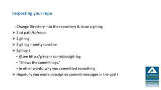 Inspecting your repo
– Change Directory into the repository & issue a git log
 $ cd path/to/repo
 $ git log
 $ git log --pretty=oneline
 $gitlog-1
– @see http://git-scm.com/docs/git-log
– "Shows the commit logs.“
– In other words, why you committed something
 Hopefully you wrote descriptive commit messages in the past!
 
