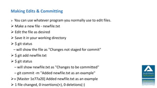 Making Edits & Committing
 You can use whatever program you normally use to edit files.
 Make a new file - newfile.txt
 Edit the file as desired
 Save it in your working directory
 $ git status
– will show the file as "Changes not staged for commit"
 $ git add newfile.txt
 $ git status
– will show newfile.txt as "Changes to be committed"
– git commit -m "Added newfile.txt as an example"
» [Master 1e77a20] Added newfile.txt as an example
 1 file changed, 0 insertions(+), 0 deletions(-)
 