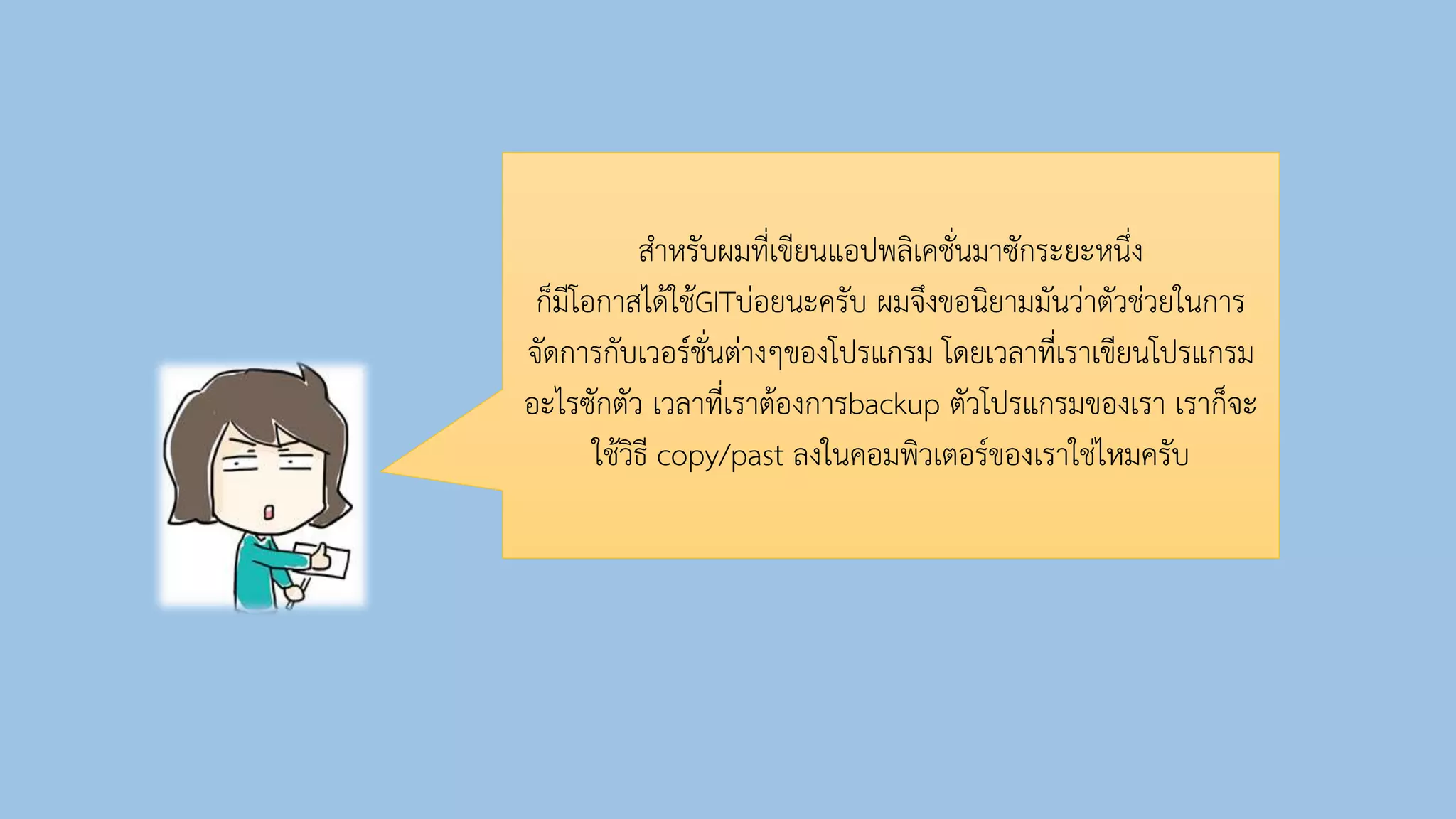 สำหรับผมที่เขียนแอปพลิเคชั่นมำซักระยะหนึ่ง
ก็มีโอกำสได้ใช้GITบ่อยนะครับ ผมจึงขอนิยำมมันว่ำตัวช่วยในกำร
จัดกำรกับเวอร์ชั่นต่ำงๆของโปรแกรม โดยเวลำที่เรำเขียนโปรแกรม
อะไรซักตัว เวลำที่เรำต้องกำรbackup ตัวโปรแกรมของเรำ เรำก็จะ
ใช้วิธี copy/past ลงในคอมพิวเตอร์ของเรำใช่ไหมครับ
 
