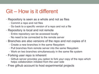 Git – How is it different
• Repository is seen as a whole and not as files
• Commit a repo and not files
• Go back to a specific version of a repo and not a file
• Repository is local and not remote
• Entire repository can be accessed locally
• No need to be connected to the remote server
• Branches are also versions of the repo and not copies of it
• Create a new branches in the same filesystem
• Pull branches from remote server into the same filesystem
• Work on two branches simultaneously in the same file system
• Forking user repo is inherent
• Github server provides you option to fork your copy of the repo which
helps collaboration initiated from the user side
• Free github account to host experimental projects
 