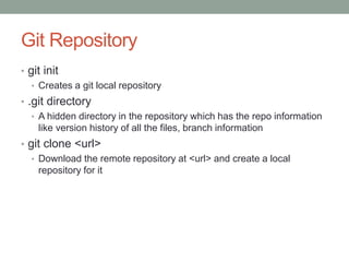 Git Repository
• git init
• Creates a git local repository
• .git directory
• A hidden directory in the repository which has the repo information
like version history of all the files, branch information
• git clone <url>
• Download the remote repository at <url> and create a local
repository for it
 