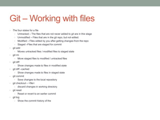 Git – Working with files
• The four states for a file
• Untracked – The files that are not never added to git are in this stage
• Unmodified – Files that are in the git repo, but not edited.
• Modified – Files edited by you after getting changes from the repo
• Staged –Files that are staged for commit
• git add
• Moves untracked files / modified files to staged state
• git rm
• Move staged files to modified / untracked files
• git diff
• Show changes made to files in modified state
• git diff –cached
• Show changes made to files in staged state
• git commit
• Save changes to the local repository
• git checkout – <file>
• discard changes in working directory
• git reset
• Reset or revert to an earlier commit
• git log
• Show the commit history of the
 