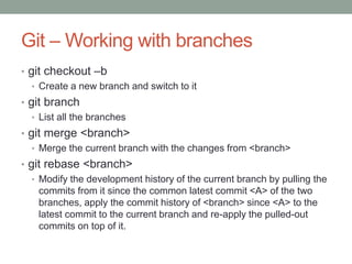 Git – Working with branches
• git checkout –b
• Create a new branch and switch to it
• git branch
• List all the branches
• git merge <branch>
• Merge the current branch with the changes from <branch>
• git rebase <branch>
• Modify the development history of the current branch by pulling the
commits from it since the common latest commit <A> of the two
branches, apply the commit history of <branch> since <A> to the
latest commit to the current branch and re-apply the pulled-out
commits on top of it.
 