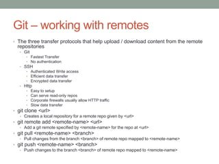 Git – working with remotes
• The three transfer protocols that help upload / download content from the remote
repositories
• Git
• Fastest Transfer
• No authentication
• SSH
• Authenticated Write access
• Efficient data transfer
• Encrypted data transfer
• Http
• Easy to setup
• Can serve read-only repos
• Corporate firewalls usually allow HTTP traffic
• Slow data transfer
• git clone <url>
• Creates a local repository for a remote repo given by <url>
• git remote add <remote-name> <url>
• Add a git remote specified by <remote-name> for the repo at <url>
• git pull <remote-name> <branch>
• Pull changes from the branch <branch> of remote repo mapped to <remote-name>
• git push <remote-name> <branch>
• Push changes to the branch <branch> of remote repo mapped to <remote-name>
 