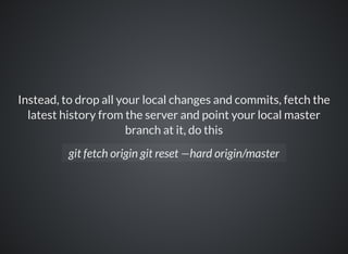 Instead, to drop all your local changes and commits, fetch the
latest history from the server and point your local master
branch at it, do this
git fetch origin git reset —hard origin/master
 
