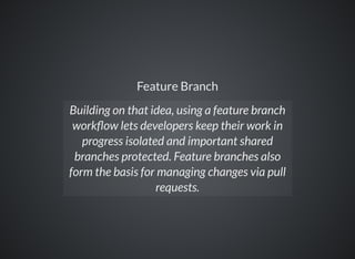 Feature Branch
Building on that idea, using a feature branch
work ow lets developers keep their work in
progress isolated and important shared
branches protected. Feature branches also
form the basis for managing changes via pull
requests.
 