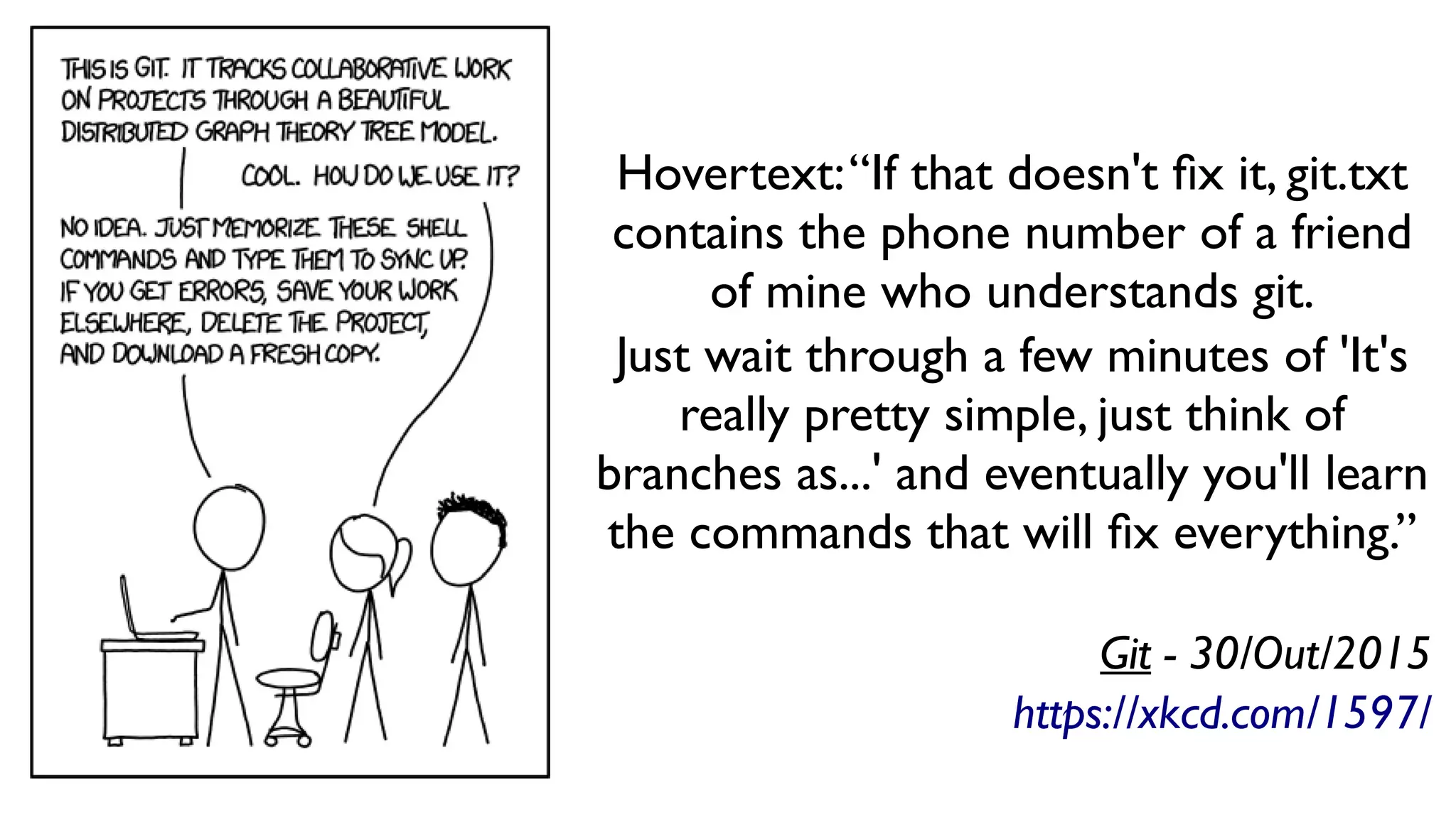 Hovertext:“If that doesn't fix it, git.txt
contains the phone number of a friend
of mine who understands git.
Just wait through a few minutes of 'It's
really pretty simple, just think of
branches as...' and eventually you'll learn
the commands that will fix everything.”
Git - 30/Out/2015
https://xkcd.com/1597/
 